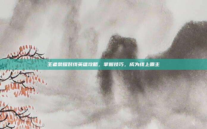 王者荣耀对线英雄攻略，掌握技巧，成为线上霸主