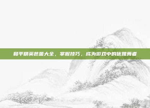 和平精英芭蕾大全,掌握技巧,成为游戏中的优雅舞者