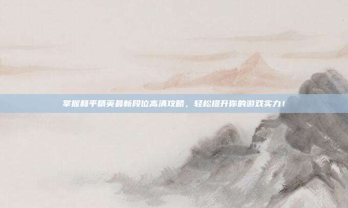 掌握和平精英最新段位高清攻略,轻松提升你的游戏实力!