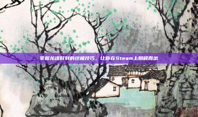 掌握龙魂时刻的终极技巧,让你在Steam上脱颖而出