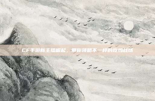 CF手游新主播崛起，带你领略不一样的吃鸡战场