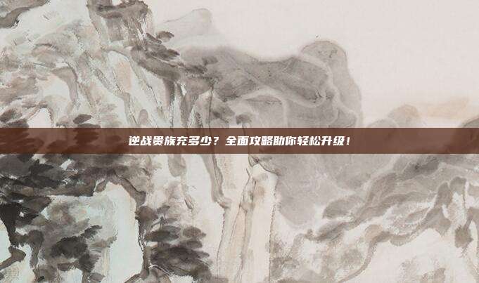 逆战贵族充多少？全面攻略助你轻松升级！