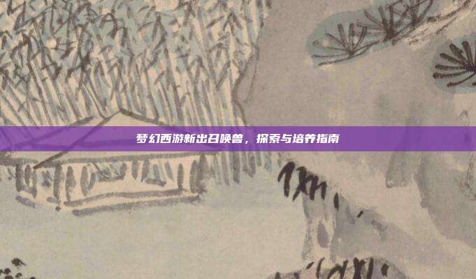 梦幻西游新出召唤兽，探索与培养指南