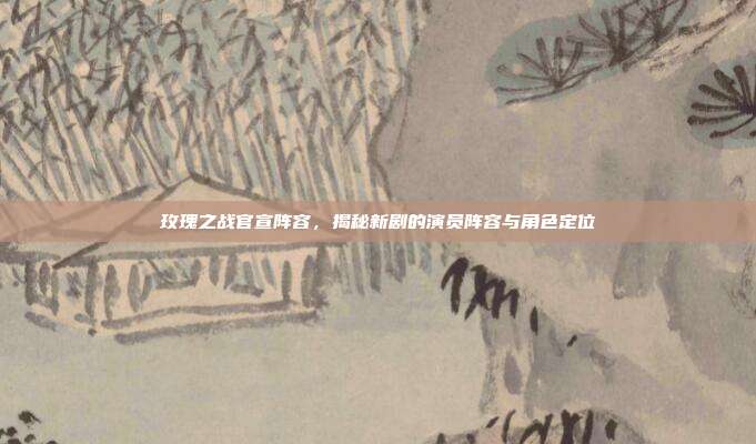 玫瑰之战官宣阵容，揭秘新剧的演员阵容与角色定位