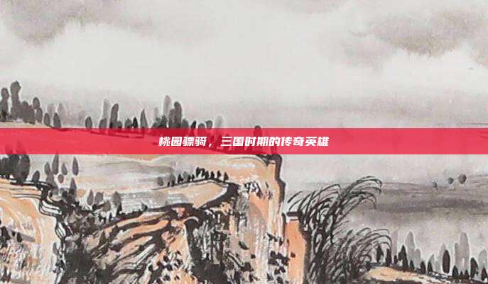 桃园骠骑,三国时期的传奇英雄