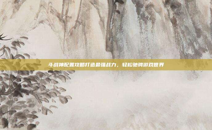 斗战神配置攻略打造最强战力，轻松驰骋游戏世界