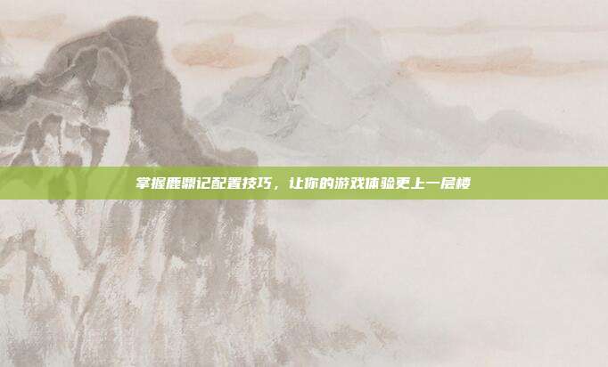 掌握鹿鼎记配置技巧,让你的游戏体验更上一层楼
