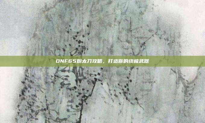 DNF65粉太刀攻略，打造你的终极武器