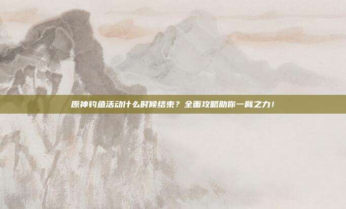 原神钓鱼活动什么时候结束？全面攻略助你一臂之力！