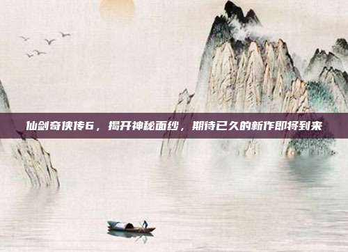 仙剑奇侠传6,揭开神秘面纱,期待已久的新作即将到来