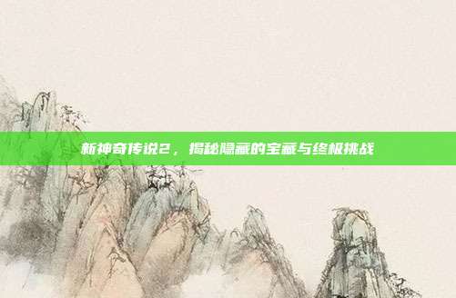新神奇传说2，揭秘隐藏的宝藏与终极挑战