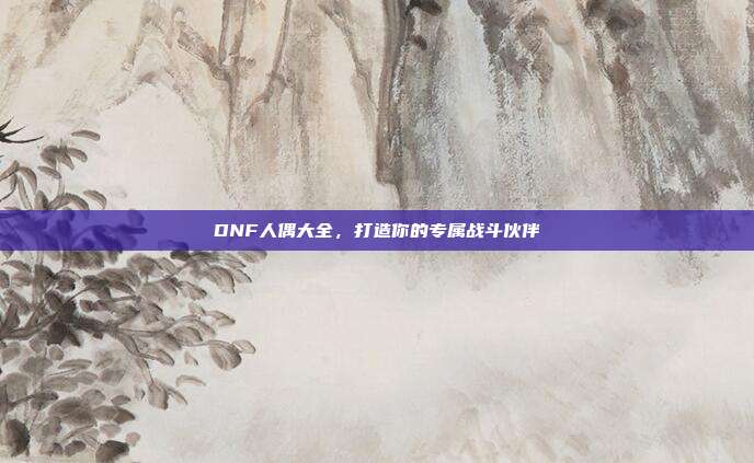 DNF人偶大全，打造你的专属战斗伙伴