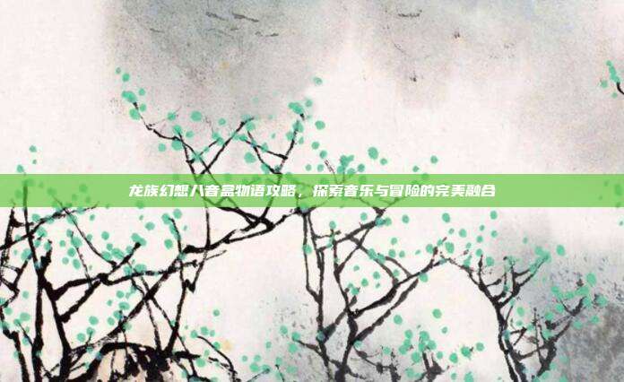 龙族幻想八音盒物语攻略,探索音乐与冒险的完美融合