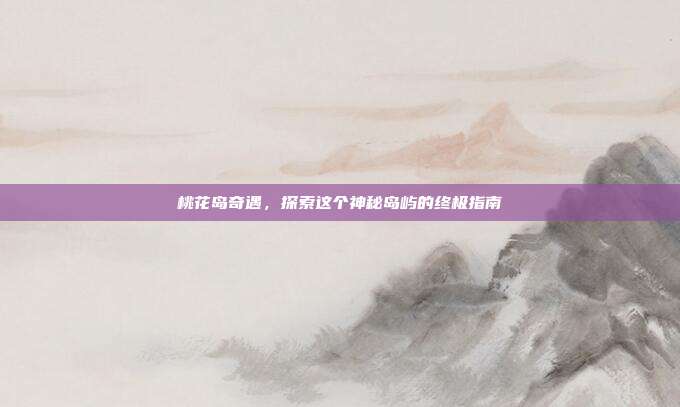 桃花岛奇遇,探索这个神秘岛屿的终极指南