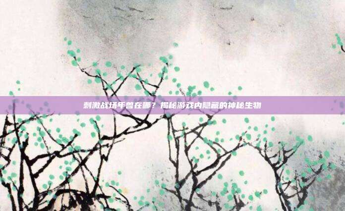 刺激战场年兽在哪?揭秘游戏内隐藏的神秘生物