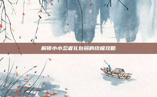 解锁小小忍者礼包码的终极攻略