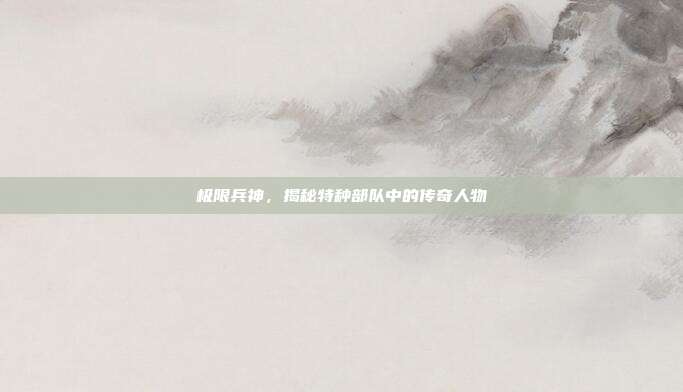 极限兵神，揭秘特种部队中的传奇人物