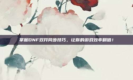 掌握DNF双开同步技巧,让你的游戏效率翻倍!