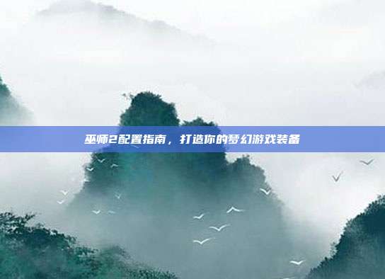 巫师2配置指南,打造你的梦幻游戏装备