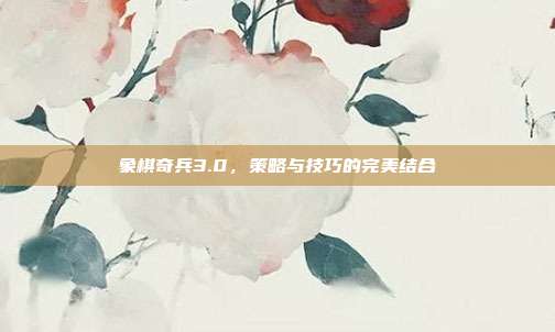 象棋奇兵3.0，策略与技巧的完美结合
