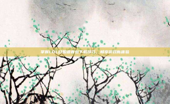 掌握LOL日服语音包下载技巧,畅享游戏新体验