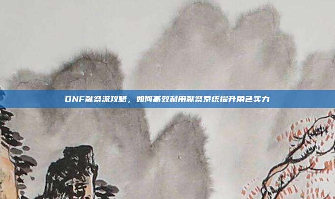 DNF献祭流攻略，如何高效利用献祭系统提升角色实力