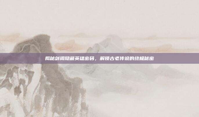 揭秘剑阁隐藏英雄密码，解锁古老传说的终极秘密