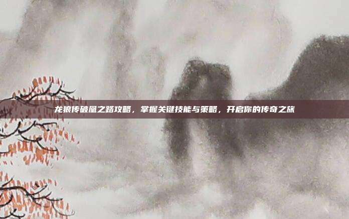 龙狼传破凰之路攻略，掌握关键技能与策略，开启你的传奇之旅