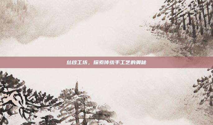 丝纱工坊，探索传统手工艺的奥秘