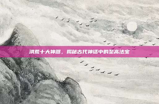 洪荒十大神器,揭秘古代神话中的至高法宝