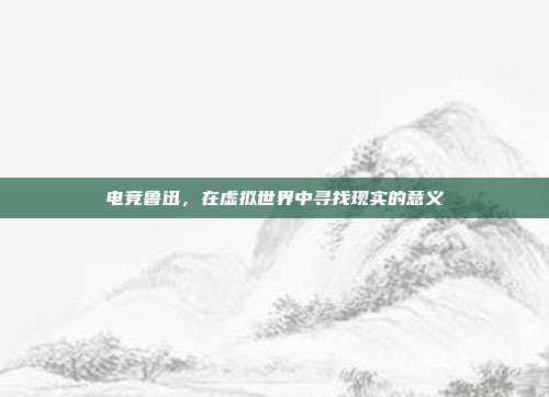 电竞鲁迅，在虚拟世界中寻找现实的意义