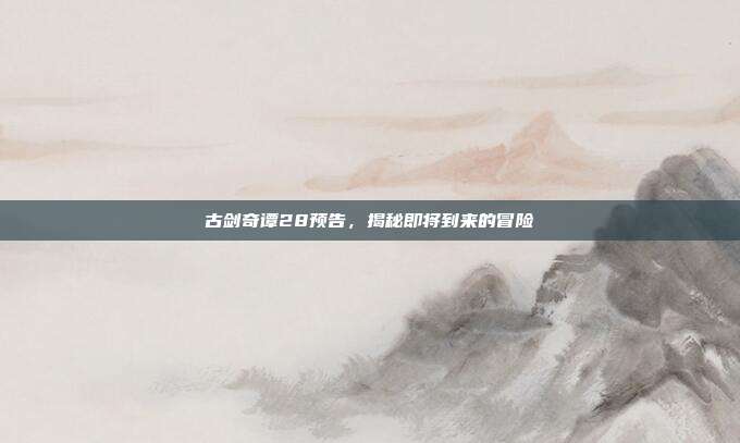 古剑奇谭28预告,揭秘即将到来的冒险