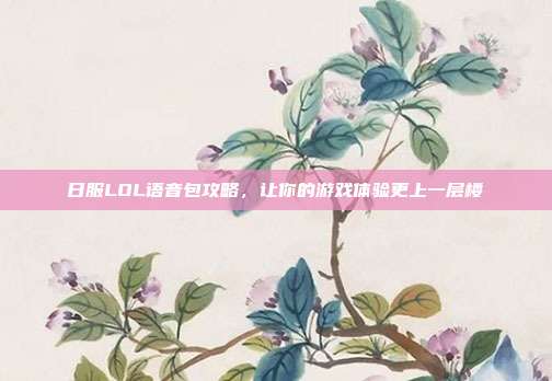 日服LOL语音包攻略，让你的游戏体验更上一层楼