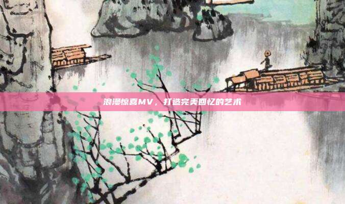 浪漫惊喜MV,打造完美回忆的艺术