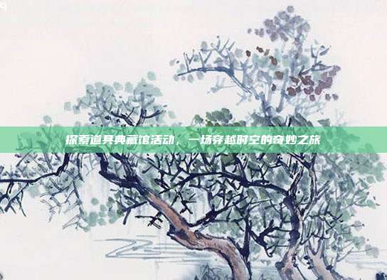 探索道具典藏馆活动,一场穿越时空的奇妙之旅