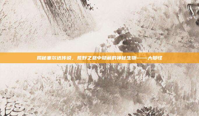 揭秘塞尔达传说，荒野之息中隐藏的神秘生物——大脚怪