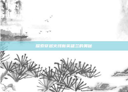 探索穿越火线新英雄兰的奥秘