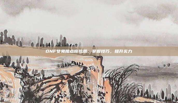 DNF女鬼加点模拟器，掌握技巧，提升实力