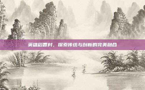 英雄稻香村，探索传统与创新的完美融合