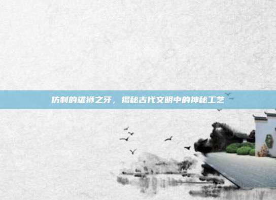 仿制的雄狮之牙,揭秘古代文明中的神秘工艺