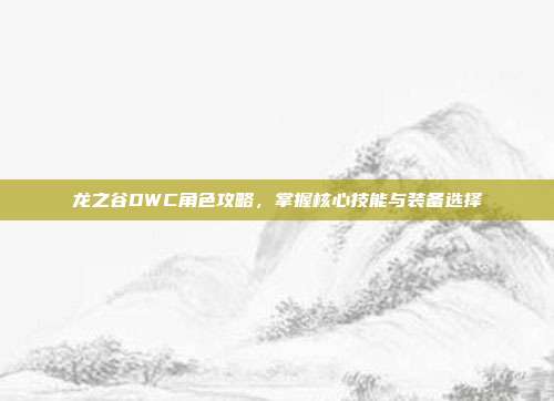 龙之谷DWC角色攻略，掌握核心技能与装备选择