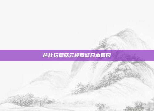 芭比玩蘑菇云梗惹怒日本网民
