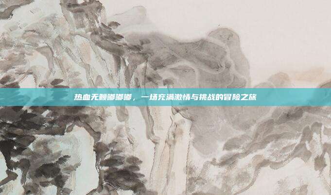 热血无赖嘟嘟嘟,一场充满激情与挑战的冒险之旅