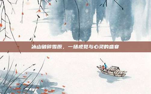 冰山破碎雪原,一场视觉与心灵的盛宴