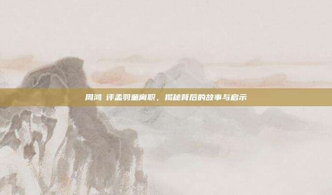 周鸿祎评孟羽童离职,揭秘背后的故事与启示