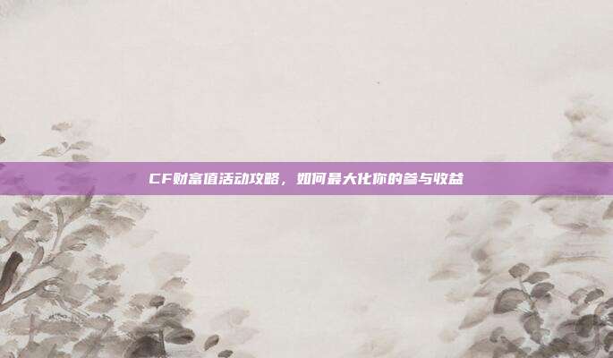 CF财富值活动攻略,如何最大化你的参与收益