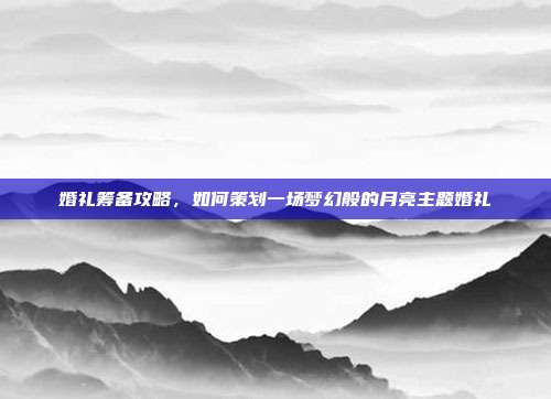 婚礼筹备攻略，如何策划一场梦幻般的月亮主题婚礼