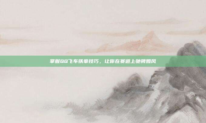 掌握QQ飞车铁拳技巧，让你在赛道上驰骋如风
