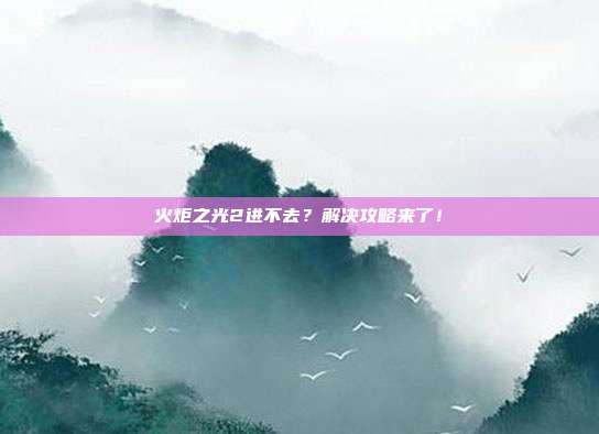 火炬之光2进不去?解决攻略来了!