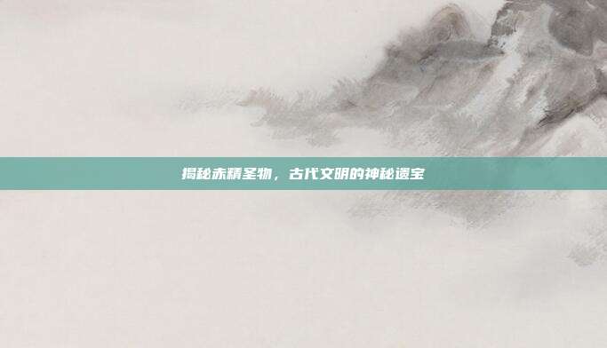 揭秘赤精圣物，古代文明的神秘遗宝